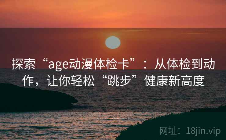 探索“age动漫体检卡”:从体检到动作,让你轻松“跳步”健康新高度 探索“age动漫体检卡”:从体检到动作,让你轻松“跳步”健康新高度