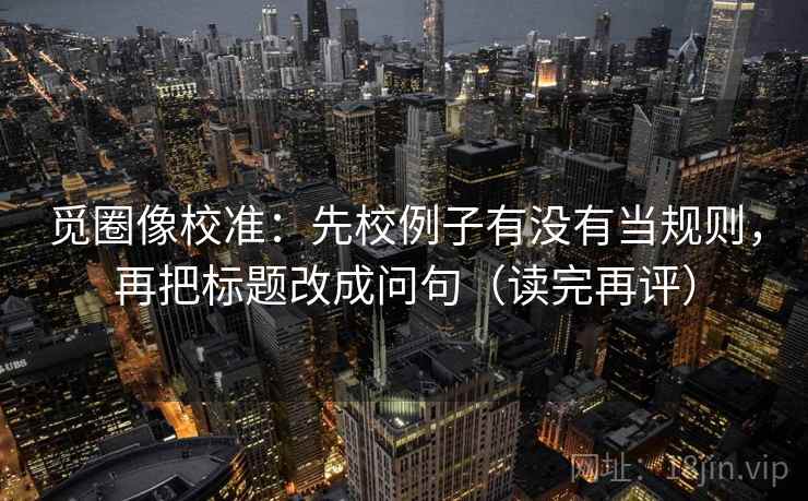觅圈像校准:先校例子有没有当规则,再把标题改成问句(读完再评) 觅圈像校准:先校例子有没有当规则,再把标题改成问句(读完再评)