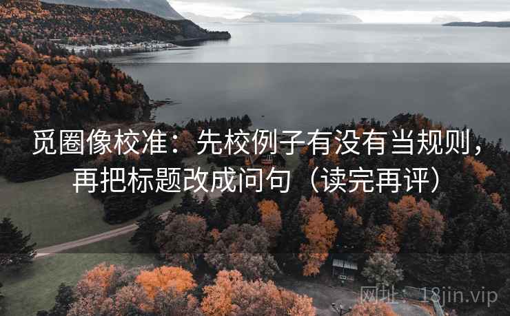 觅圈像校准:先校例子有没有当规则,再把标题改成问句(读完再评) 觅圈像校准:先校例子有没有当规则,再把标题改成问句(读完再评)