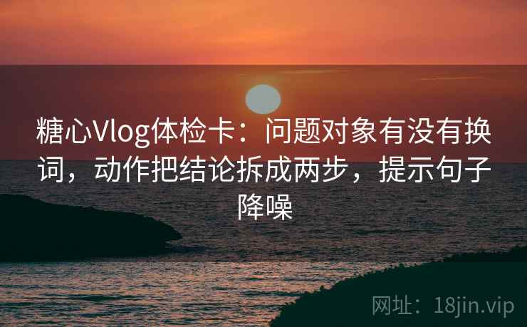 糖心Vlog体检卡:问题对象有没有换词,动作把结论拆成两步,提示句子降噪 糖心Vlog体检卡:问题对象有没有换词,动作把结论拆成两步,提示句子降噪