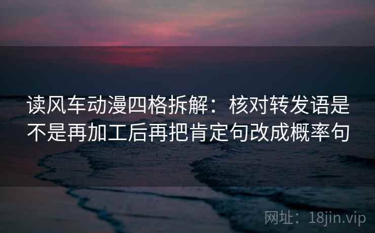 读风车动漫四格拆解：核对转发语是不是再加工后再把肯定句改成概率句