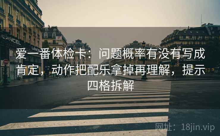 爱一番体检卡:问题概率有没有写成肯定,动作把配乐拿掉再理解,提示四格拆解 爱一番体检卡:问题概率有没有写成肯定,动作把配乐拿掉再理解,提示四格拆解