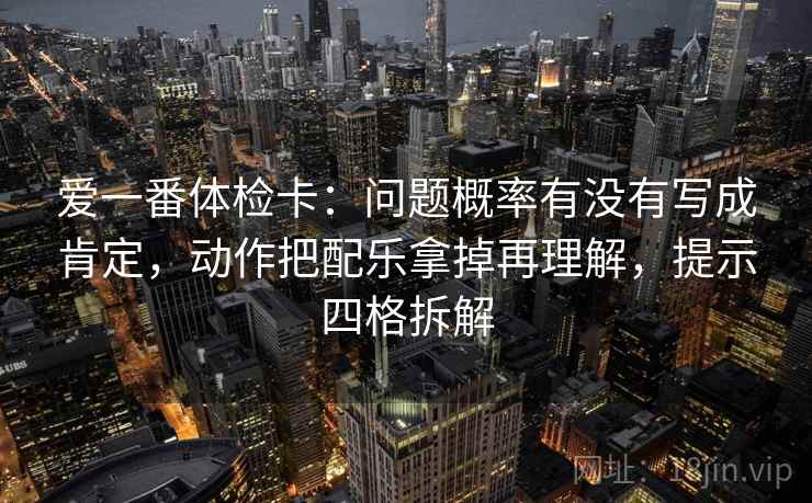 爱一番体检卡:问题概率有没有写成肯定,动作把配乐拿掉再理解,提示四格拆解 爱一番体检卡:问题概率有没有写成肯定,动作把配乐拿掉再理解,提示四格拆解