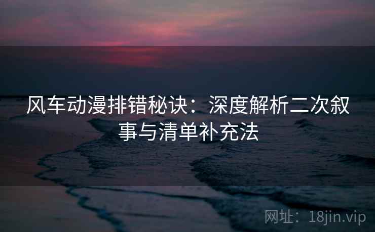 风车动漫排错秘诀:深度解析二次叙事与清单补充法 风车动漫排错秘诀:深度解析二次叙事与清单补充法