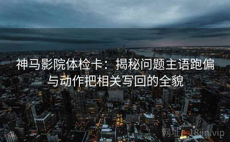 神马影院体检卡:揭秘问题主语跑偏与动作把相关写回的全貌 神马影院体检卡:揭秘问题主语跑偏与动作把相关写回的全貌