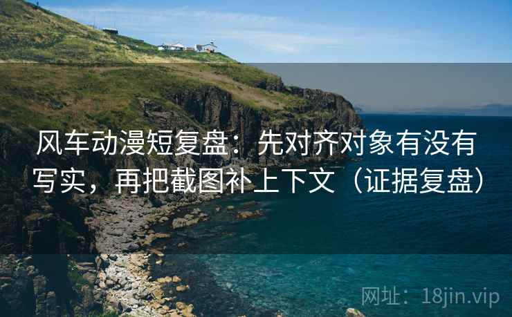 风车动漫短复盘:先对齐对象有没有写实,再把截图补上下文(证据复盘) 风车动漫短复盘:先对齐对象有没有写实,再把截图补上下文(证据复盘)