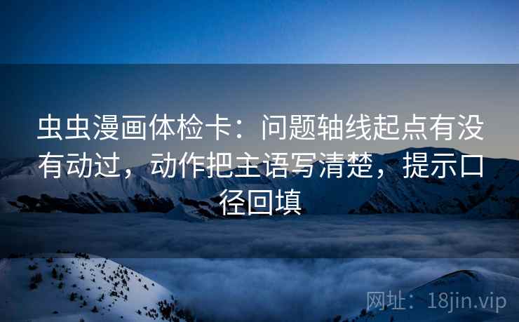 虫虫漫画体检卡:问题轴线起点有没有动过,动作把主语写清楚,提示口径回填 虫虫漫画体检卡:问题轴线起点有没有动过,动作把主语写清楚,提示口径回填