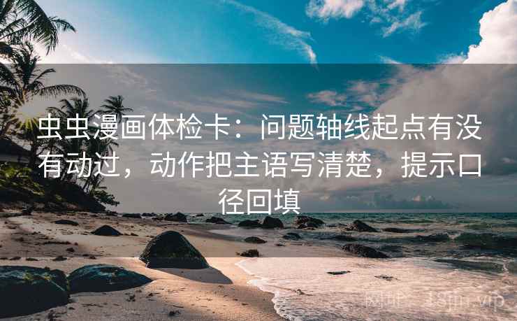虫虫漫画体检卡:问题轴线起点有没有动过,动作把主语写清楚,提示口径回填 虫虫漫画体检卡:问题轴线起点有没有动过,动作把主语写清楚,提示口径回填
