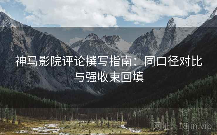 神马影院评论撰写指南:同口径对比与强收束回填 神马影院评论撰写指南:同口径对比与强收束回填