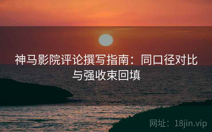 神马影院评论撰写指南:同口径对比与强收束回填 神马影院评论撰写指南:同口径对比与强收束回填
