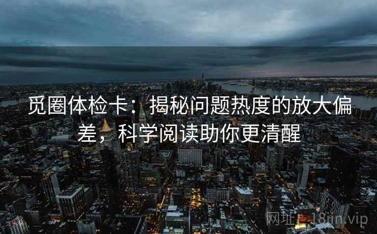 觅圈体检卡:揭秘问题热度的放大偏差,科学阅读助你更清醒 觅圈体检卡:揭秘问题热度的放大偏差,科学阅读助你更清醒