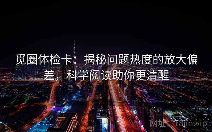 觅圈体检卡:揭秘问题热度的放大偏差,科学阅读助你更清醒 觅圈体检卡:揭秘问题热度的放大偏差,科学阅读助你更清醒