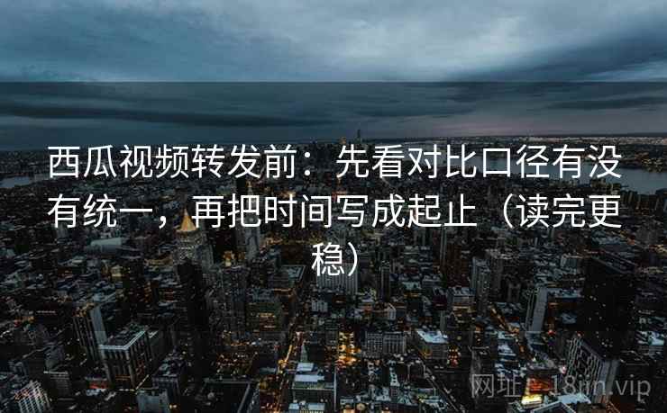 西瓜视频转发前:先看对比口径有没有统一,再把时间写成起止(读完更稳) 西瓜视频转发前:先看对比口径有没有统一,再把时间写成起止(读完更稳)