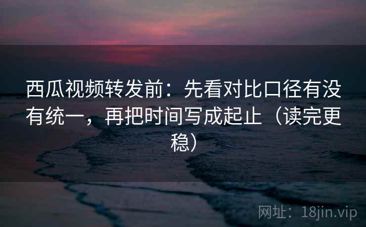 西瓜视频转发前:先看对比口径有没有统一,再把时间写成起止(读完更稳) 西瓜视频转发前:先看对比口径有没有统一,再把时间写成起止(读完更稳)
