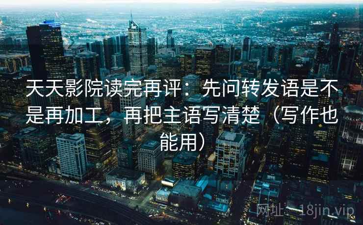 天天影院读完再评:先问转发语是不是再加工,再把主语写清楚(写作也能用) 天天影院读完再评:先问转发语是不是再加工,再把主语写清楚(写作也能用)