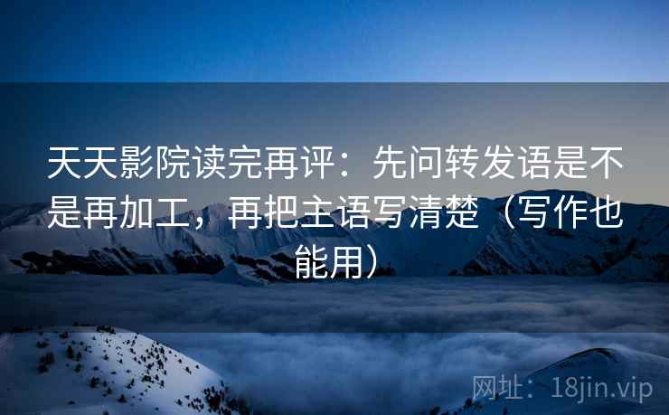天天影院读完再评:先问转发语是不是再加工,再把主语写清楚(写作也能用) 天天影院读完再评:先问转发语是不是再加工,再把主语写清楚(写作也能用)