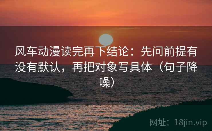 风车动漫读完再下结论:先问前提有没有默认,再把对象写具体(句子降噪) 风车动漫读完再下结论:先问前提有没有默认,再把对象写具体(句子降噪)