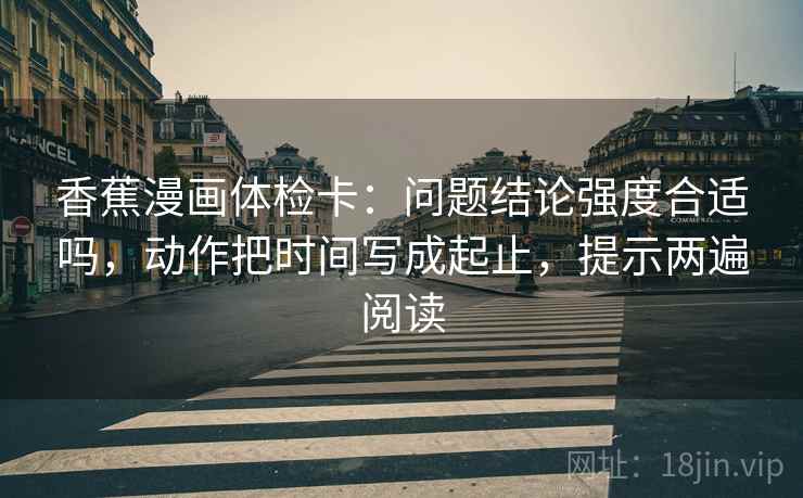 香蕉漫画体检卡:问题结论强度合适吗,动作把时间写成起止,提示两遍阅读 香蕉漫画体检卡:问题结论强度合适吗,动作把时间写成起止,提示两遍阅读