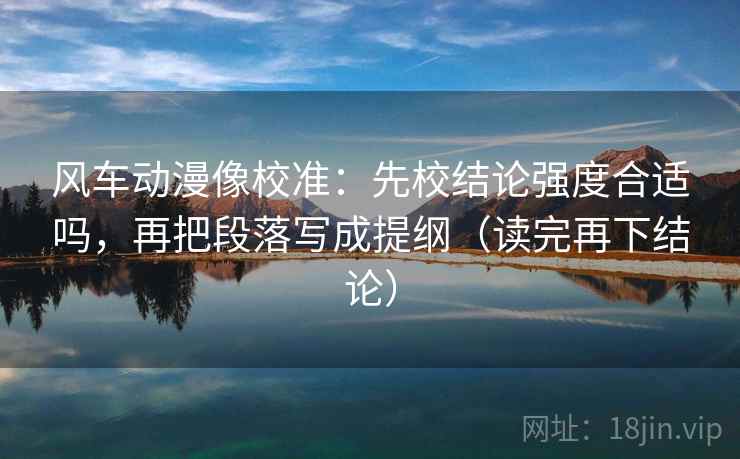 风车动漫像校准:先校结论强度合适吗,再把段落写成提纲(读完再下结论) 风车动漫像校准:先校结论强度合适吗,再把段落写成提纲(读完再下结论)