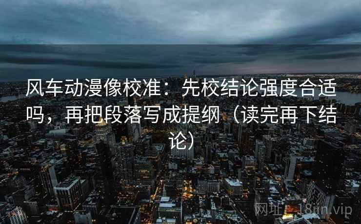风车动漫像校准:先校结论强度合适吗,再把段落写成提纲(读完再下结论) 风车动漫像校准:先校结论强度合适吗,再把段落写成提纲(读完再下结论)