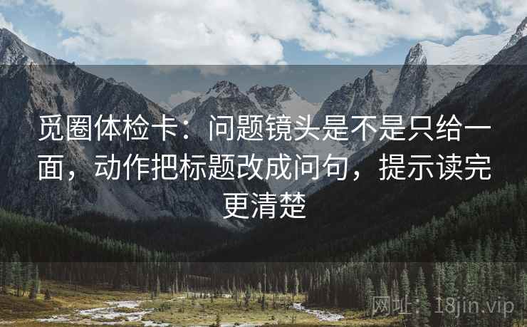 觅圈体检卡:问题镜头是不是只给一面,动作把标题改成问句,提示读完更清楚 觅圈体检卡:问题镜头是不是只给一面,动作把标题改成问句,提示读完更清楚