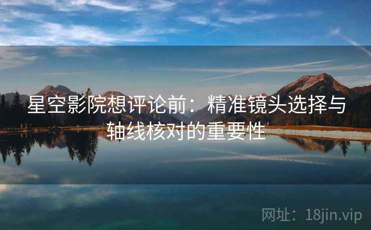 星空影院想评论前:精准镜头选择与轴线核对的重要性 星空影院想评论前:精准镜头选择与轴线核对的重要性