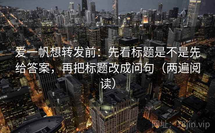 爱一帆想转发前:先看标题是不是先给答案,再把标题改成问句(两遍阅读) 爱一帆想转发前:先看标题是不是先给答案,再把标题改成问句(两遍阅读)