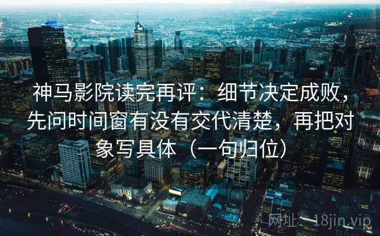 神马影院读完再评:细节决定成败,先问时间窗有没有交代清楚,再把对象写具体(一句归位) 神马影院读完再评:细节决定成败,先问时间窗有没有交代清楚,再把对象写具体(一句归位)