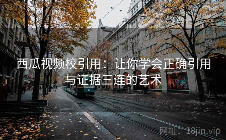 西瓜视频校引用:让你学会正确引用与证据三连的艺术 西瓜视频校引用:让你学会正确引用与证据三连的艺术
