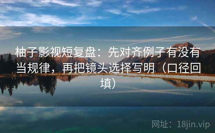 柚子影视短复盘:先对齐例子有没有当规律,再把镜头选择写明(口径回填) 柚子影视短复盘:先对齐例子有没有当规律,再把镜头选择写明(口径回填)