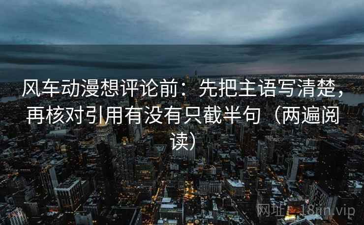 风车动漫想评论前:先把主语写清楚,再核对引用有没有只截半句(两遍阅读) 风车动漫想评论前:先把主语写清楚,再核对引用有没有只截半句(两遍阅读)