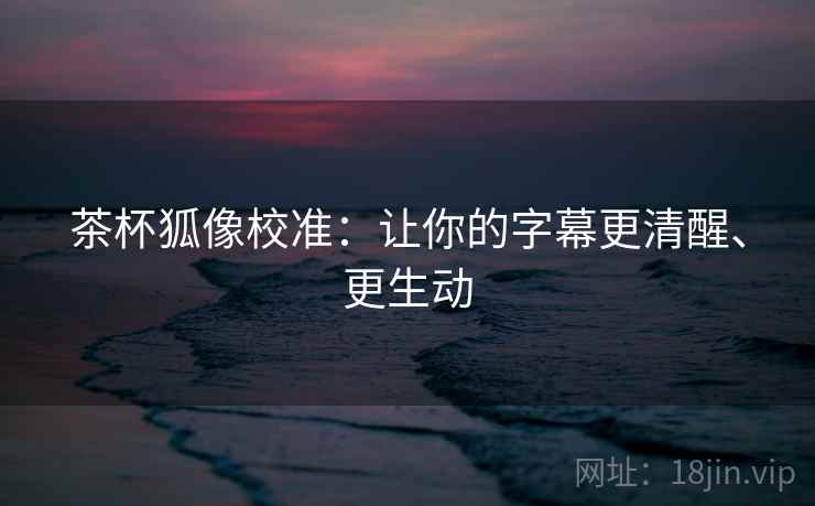 茶杯狐像校准:让你的字幕更清醒、更生动 茶杯狐像校准:让你的字幕更清醒、更生动