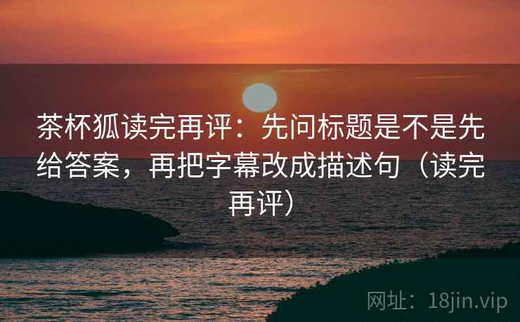 茶杯狐读完再评:先问标题是不是先给答案,再把字幕改成描述句(读完再评) 茶杯狐读完再评:先问标题是不是先给答案,再把字幕改成描述句(读完再评)