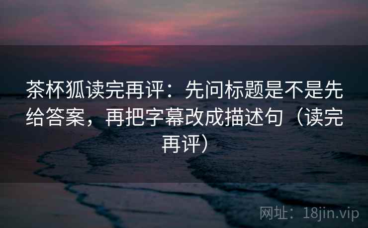茶杯狐读完再评:先问标题是不是先给答案,再把字幕改成描述句(读完再评) 茶杯狐读完再评:先问标题是不是先给答案,再把字幕改成描述句(读完再评)