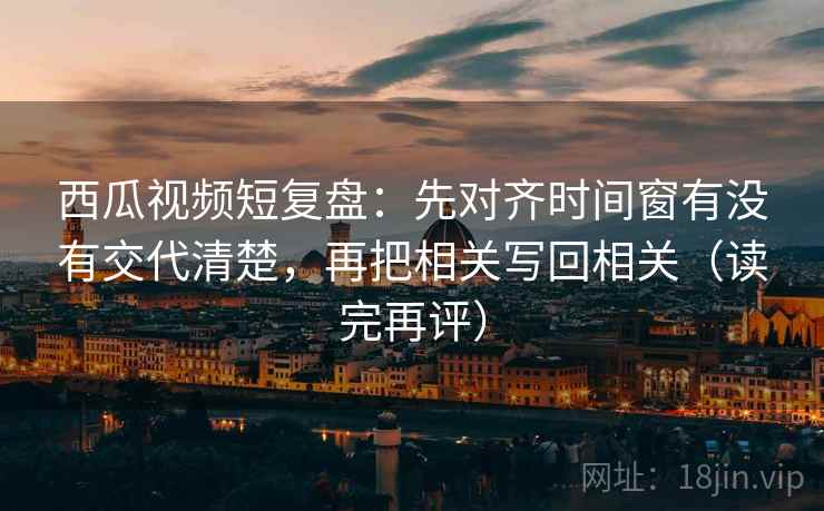 西瓜视频短复盘:先对齐时间窗有没有交代清楚,再把相关写回相关(读完再评) 西瓜视频短复盘:先对齐时间窗有没有交代清楚,再把相关写回相关(读完再评)