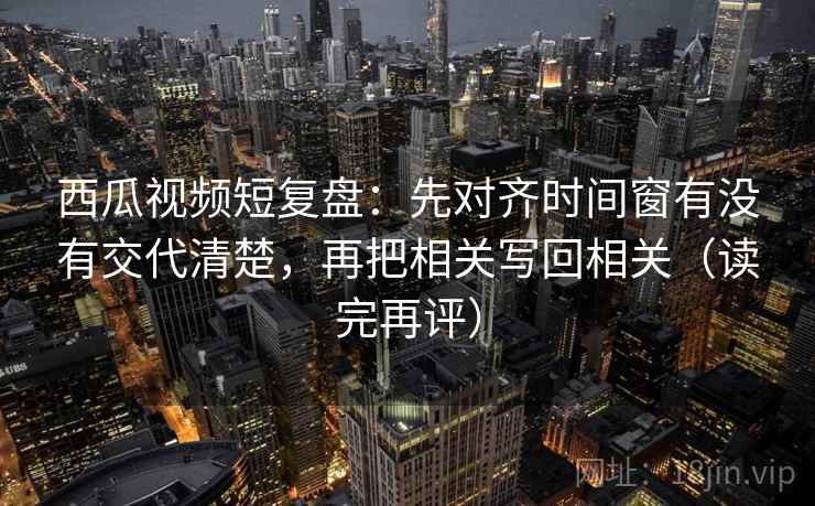 西瓜视频短复盘:先对齐时间窗有没有交代清楚,再把相关写回相关(读完再评) 西瓜视频短复盘:先对齐时间窗有没有交代清楚,再把相关写回相关(读完再评)