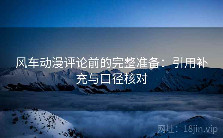 风车动漫评论前的完整准备:引用补充与口径核对 风车动漫评论前的完整准备:引用补充与口径核对